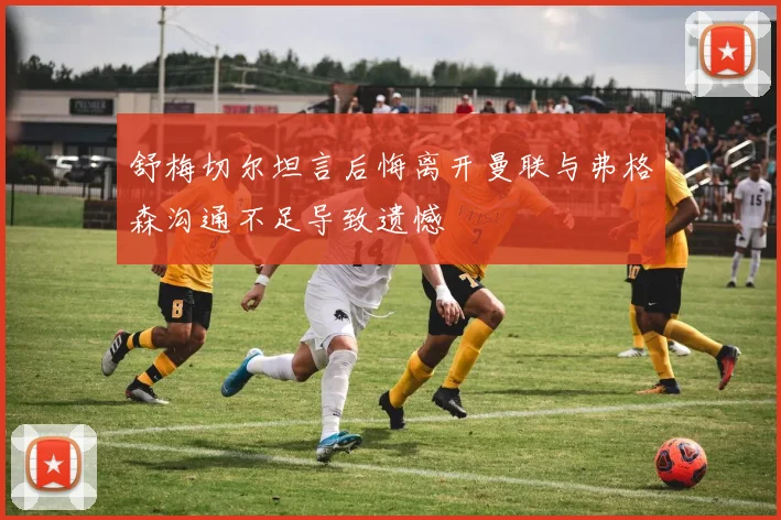 舒梅切尔坦言后悔离开曼联与弗格森沟通不足导致遗憾
