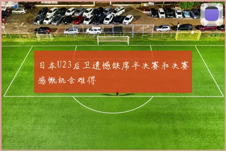 日本U23后卫遗憾缺席半决赛和决赛感慨机会难得