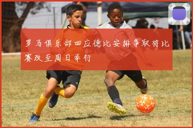 罗马俱乐部回应德比安排争取将比赛改至周日举行