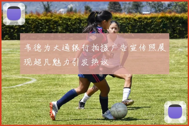 韦德为大通银行拍摄广告宣传照展现超凡魅力引发热议