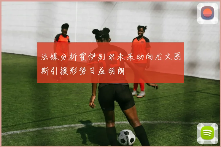 法媒分析霍伊别尔未来动向尤文图斯引援形势日益明朗