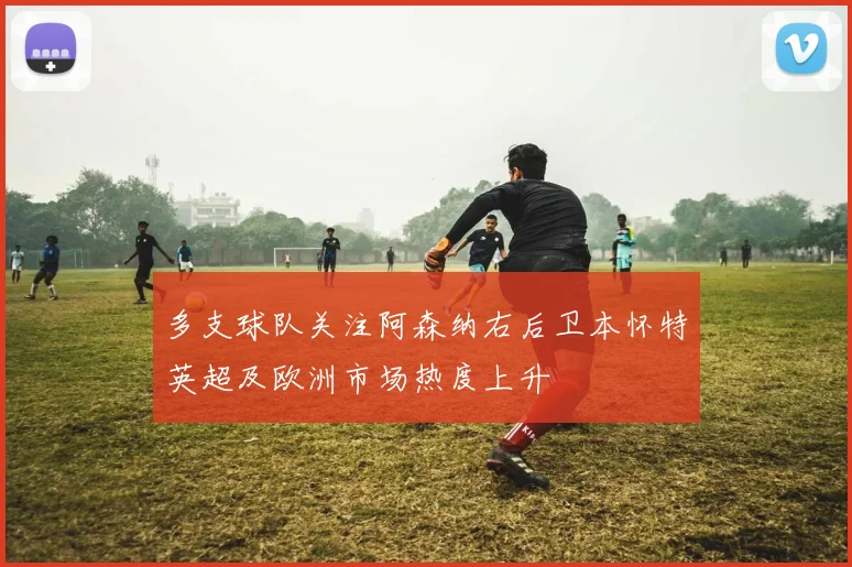 多支球队关注阿森纳右后卫本怀特英超及欧洲市场热度上升