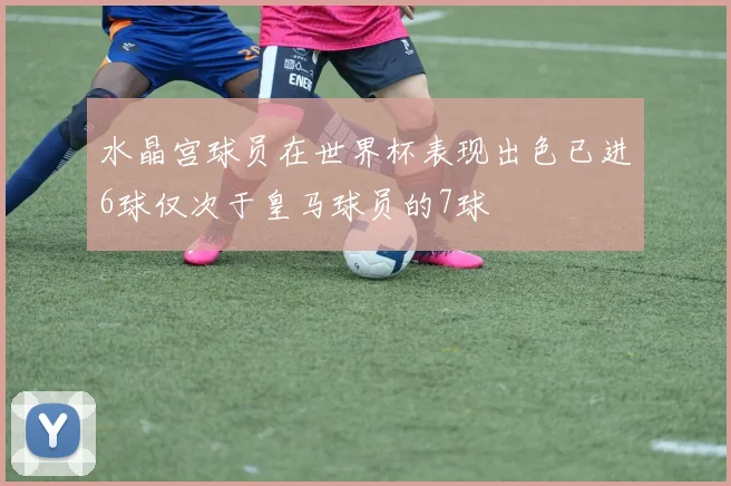 水晶宫球员在世界杯表现出色已进6球仅次于皇马球员的7球