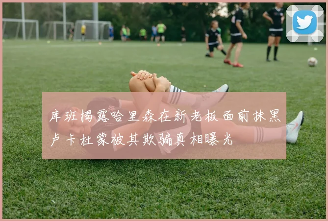 库班揭露哈里森在新老板面前抹黑卢卡杜蒙被其欺骗真相曝光