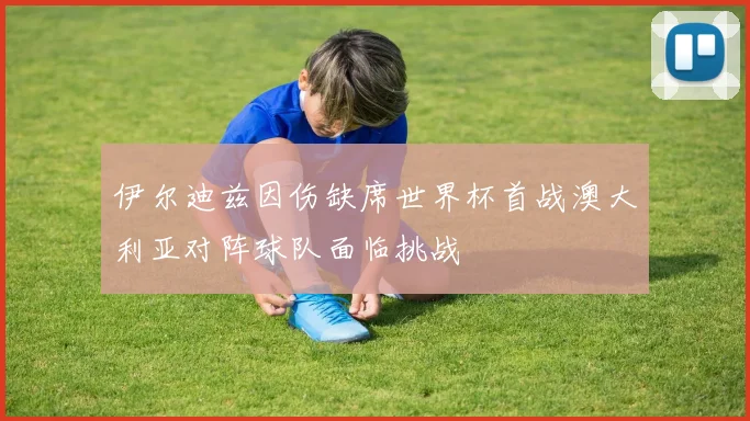 伊尔迪兹因伤缺席世界杯首战澳大利亚对阵球队面临挑战