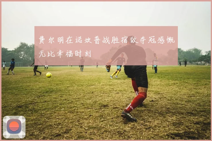 费尔明在诺坎普战胜宿敌夺冠感慨无比幸福时刻