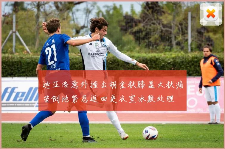 迪亚洛意外撞击胡金秋膝盖大秋痛苦倒地紧急返回更衣室冰敷处理