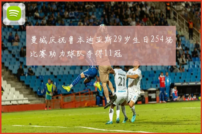 曼城庆祝鲁本迪亚斯29岁生日254场比赛助力球队夺得11冠